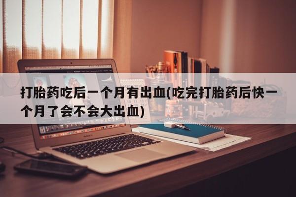 米非米索联系微信打胎药吃后一个月有出血(吃完打胎药后快一个月了会不会大出血)