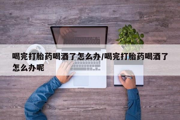 米非米索联系微信喝完打胎药喝酒了怎么办/喝完打胎药喝酒了怎么办呢