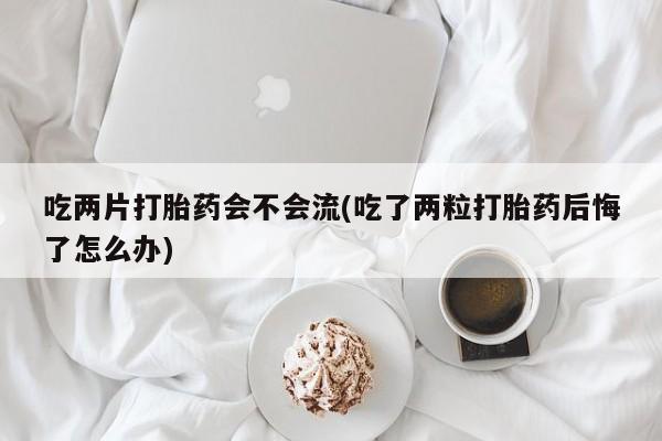 米非米索联系微信吃两片打胎药会不会流(吃了两粒打胎药后悔了怎么办)