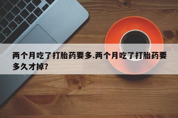 米非米索联系微信两个月吃了打胎药要多.两个月吃了打胎药要多久才掉？