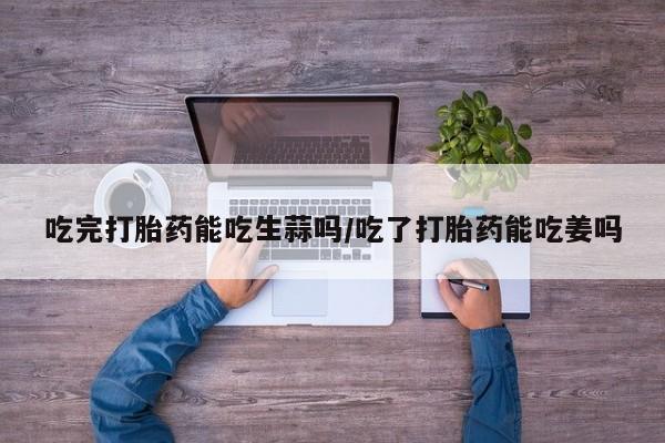 米非米索联系微信吃完打胎药能吃生蒜吗/吃了打胎药能吃姜吗