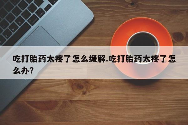 米非米索联系微信吃打胎药太疼了怎么缓解.吃打胎药太疼了怎么办？