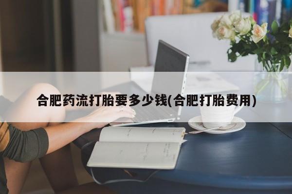 米非米索联系微信合肥药流打胎要多少钱(合肥打胎费用)