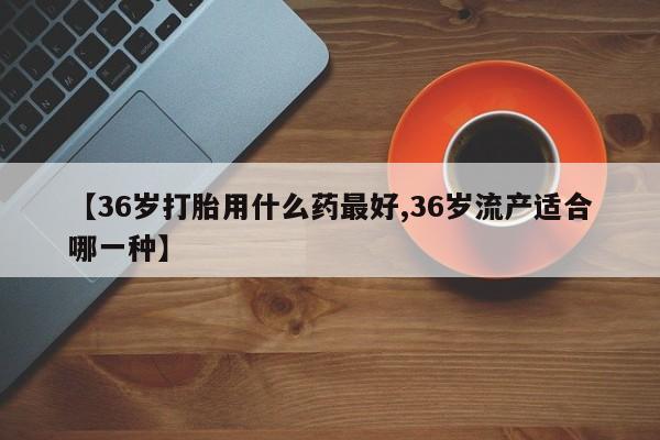 米非米索联系微信【36岁打胎用什么药最好,36岁流产适合哪一种】