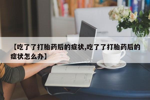 米非米索联系微信【吃了了打胎药后的症状,吃了了打胎药后的症状怎么办】