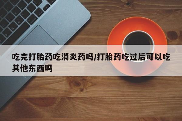 米非米索联系微信吃完打胎药吃消炎药吗/打胎药吃过后可以吃其他东西吗