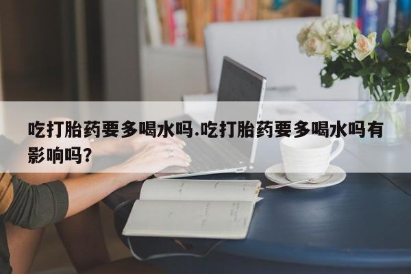 米非米索联系微信吃打胎药要多喝水吗.吃打胎药要多喝水吗有影响吗？